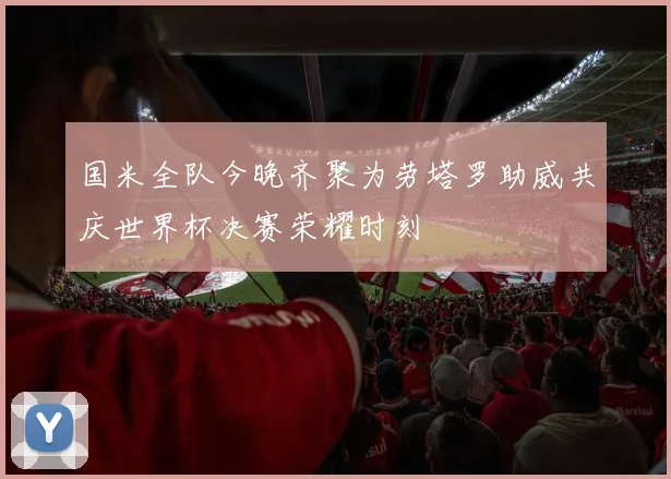 国米全队今晚齐聚为劳塔罗助威共庆世界杯决赛荣耀时刻
