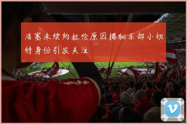 活塞未续约杜伦原因揭秘东部小切特身份引发关注