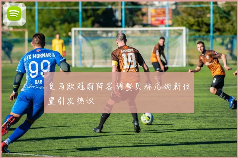皇马欧冠前阵容调整贝林厄姆新位置引发热议