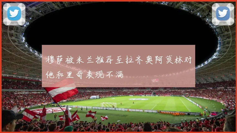 穆萨被米兰推荐至拉齐奥阿莫林对他和里奇表现不满