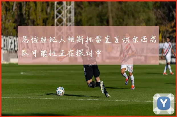 恩佐经纪人帕斯托雷直言切尔西离队可能性正在探讨中