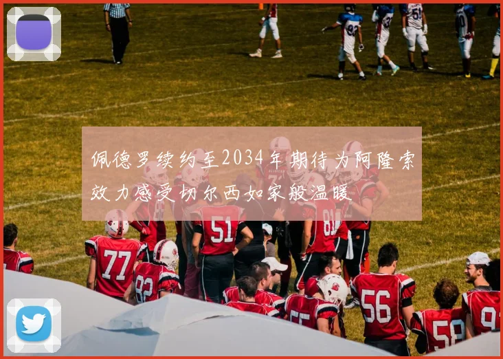 佩德罗续约至2034年期待为阿隆索效力感受切尔西如家般温暖
